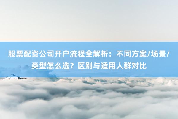 股票配资公司开户流程全解析：不同方案/场景/类型怎么选？区别与适用人群对比