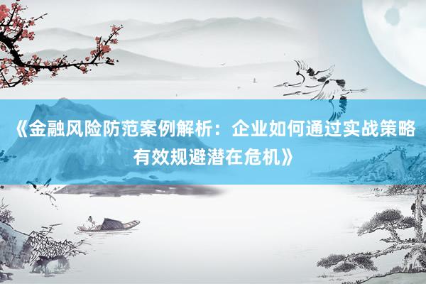 《金融风险防范案例解析：企业如何通过实战策略有效规避潜在危机》