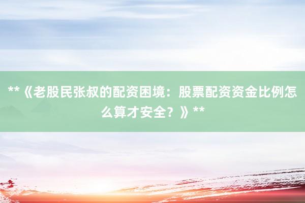 **《老股民张叔的配资困境：股票配资资金比例怎么算才安全？》**