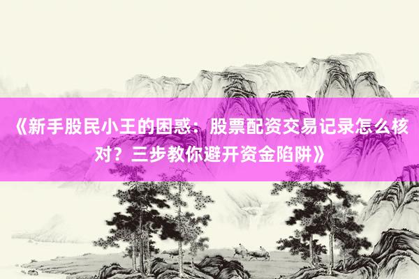 《新手股民小王的困惑：股票配资交易记录怎么核对？三步教你避开资金陷阱》