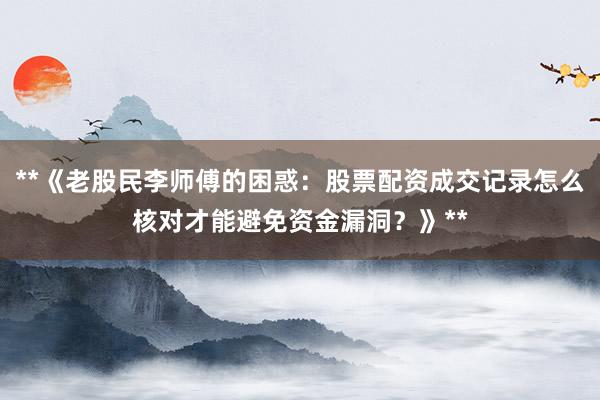 **《老股民李师傅的困惑：股票配资成交记录怎么核对才能避免资金漏洞？》**