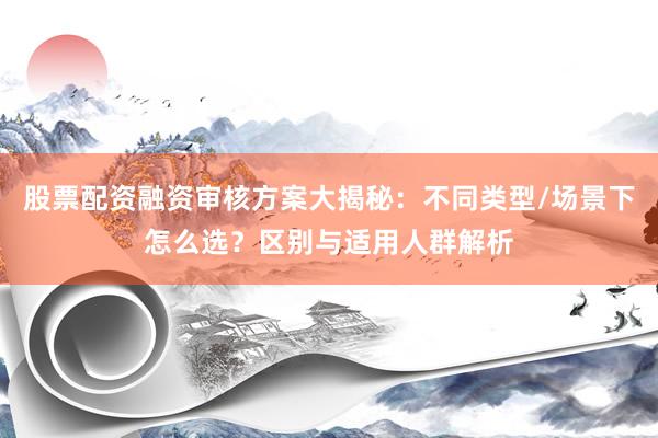 股票配资融资审核方案大揭秘：不同类型/场景下怎么选？区别与适用人群解析