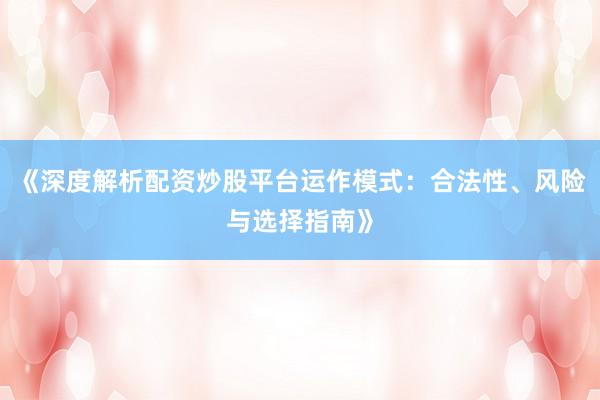 《深度解析配资炒股平台运作模式：合法性、风险与选择指南》