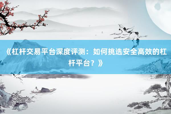 《杠杆交易平台深度评测：如何挑选安全高效的杠杆平台？》