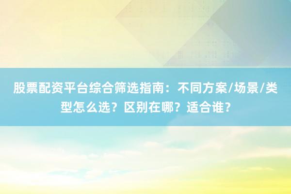 股票配资平台综合筛选指南:不同方案/场景/类型怎么选?区别在哪?适合谁?