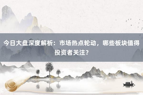 今日大盘深度解析：市场热点轮动，哪些板块值得投资者关注？