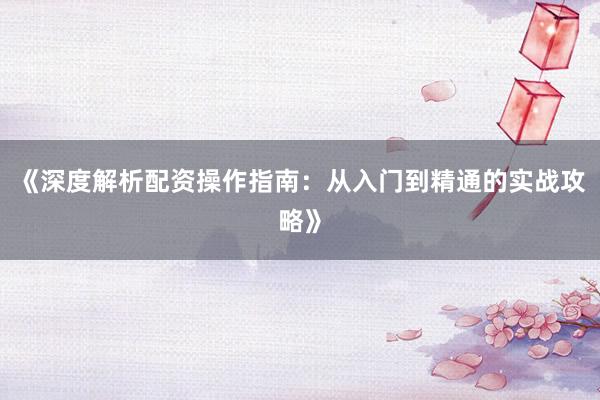 《深度解析配资操作指南：从入门到精通的实战攻略》