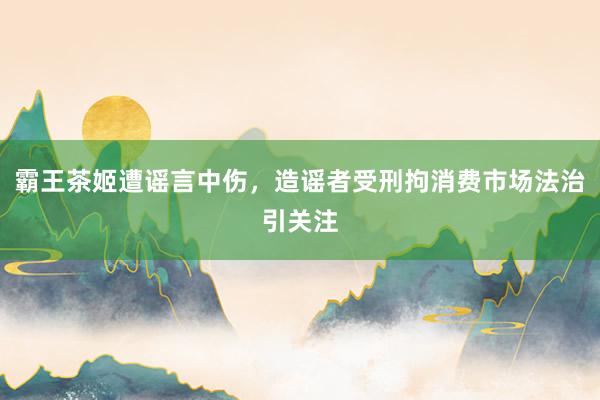 霸王茶姬遭谣言中伤，造谣者受刑拘消费市场法治引关注