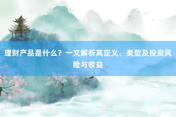 理财产品是什么？一文解析其定义、类型及投资风险与收益