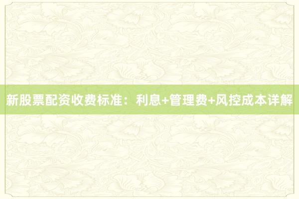 新股票配资收费标准：利息+管理费+风控成本详解