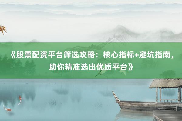 《股票配资平台筛选攻略：核心指标+避坑指南，助你精准选出优质平台》