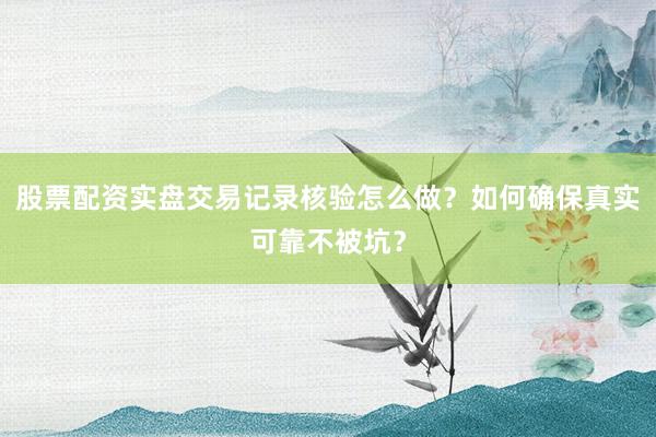 股票配资实盘交易记录核验怎么做？如何确保真实可靠不被坑？