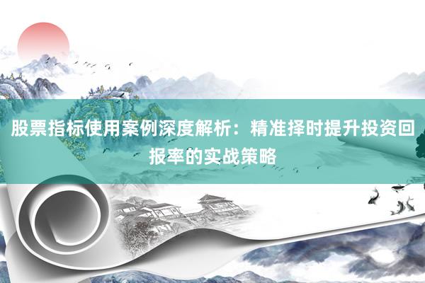 股票指标使用案例深度解析：精准择时提升投资回报率的实战策略