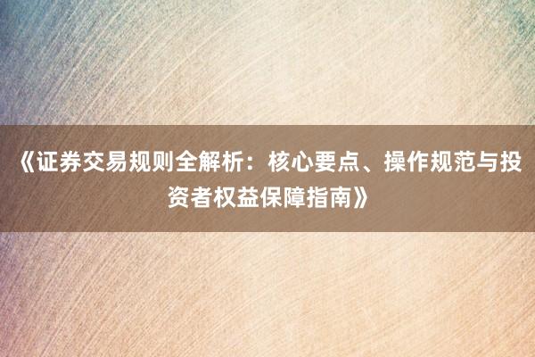《证券交易规则全解析：核心要点、操作规范与投资者权益保障指南》