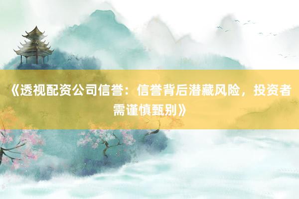 《透视配资公司信誉：信誉背后潜藏风险，投资者需谨慎甄别》