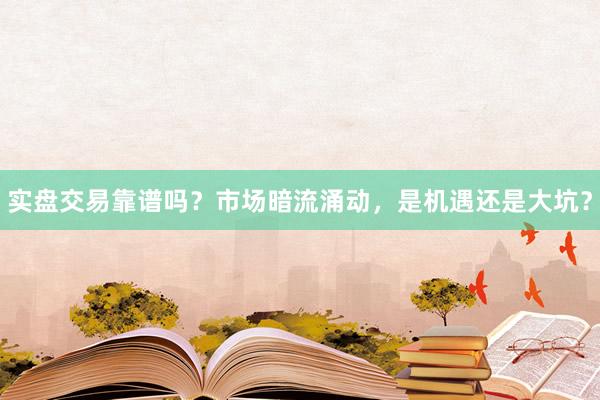 实盘交易靠谱吗?市场暗流涌动,是机遇还是大坑?