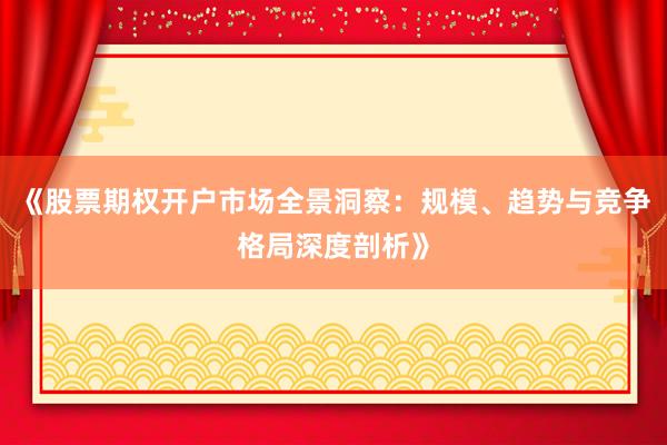 《股票期权开户市场全景洞察：规模、趋势与竞争格局深度剖析》
